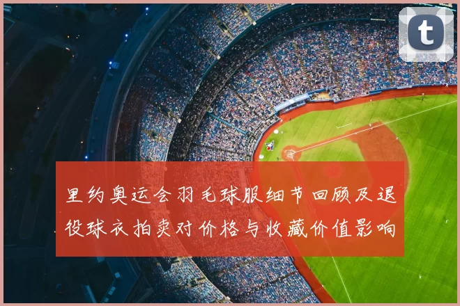 里约奥运会羽毛球服细节回顾及退役球衣拍卖对价格与收藏价值影响分析