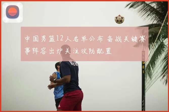 中国男篮12人名单公布 备战关键赛事阵容出炉关注攻防配置