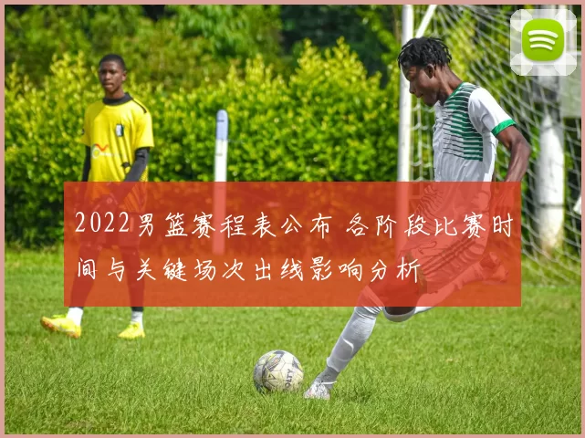 2022男篮赛程表公布 各阶段比赛时间与关键场次出线影响分析
