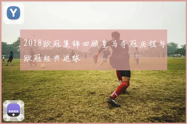 2018欧冠集锦回顾皇马夺冠历程与欧冠经典进球