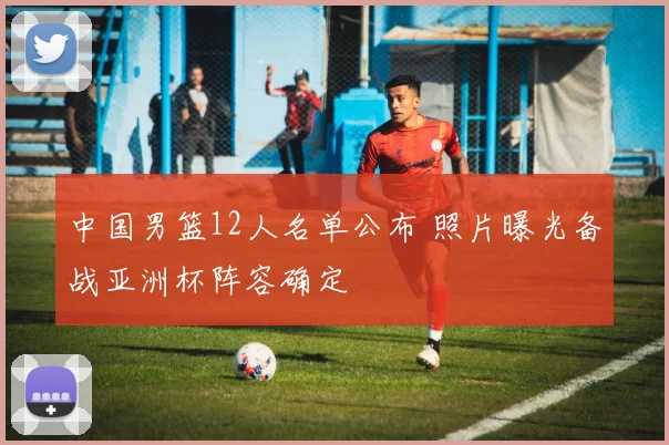 中国男篮12人名单公布 照片曝光备战亚洲杯阵容确定