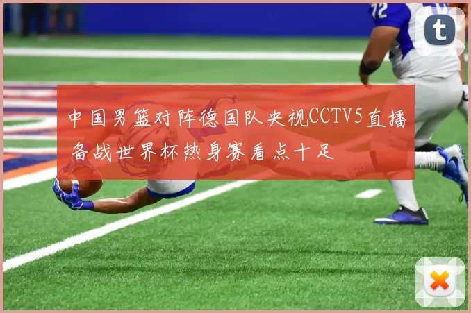 中国男篮对阵德国队央视CCTV5直播 备战世界杯热身赛看点十足