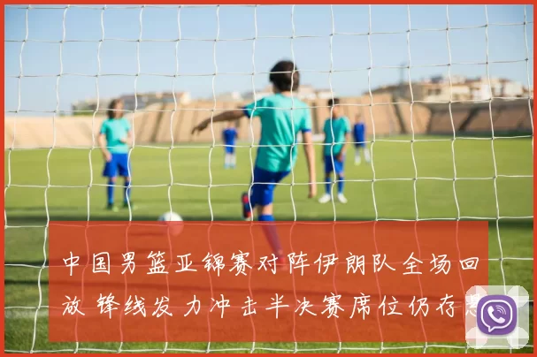 中国男篮亚锦赛对阵伊朗队全场回放 锋线发力冲击半决赛席位仍存悬念