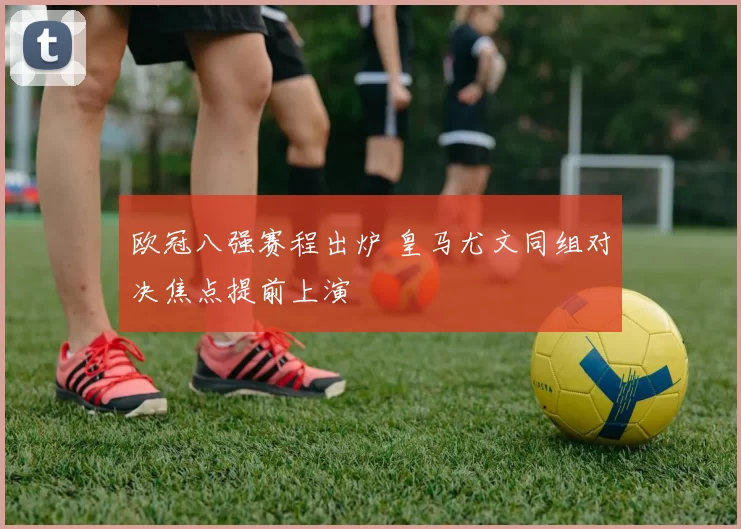 欧冠八强赛程出炉 皇马尤文同组对决焦点提前上演
