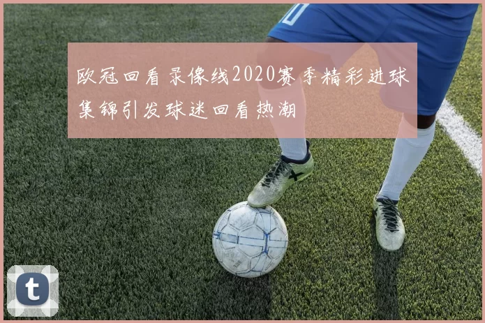 欧冠回看录像线2020赛季精彩进球集锦引发球迷回看热潮