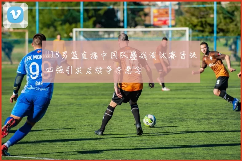 U18男篮直播中国队鏖战淘汰赛晋级四强引发后续争夺悬念