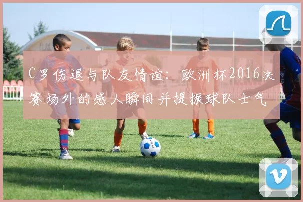 C罗伤退与队友情谊：欧洲杯2016决赛场外的感人瞬间并提振球队士气