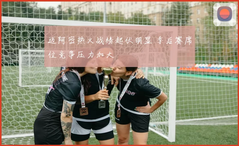 迈阿密热火战绩起伏明显 季后赛席位竞争压力加大