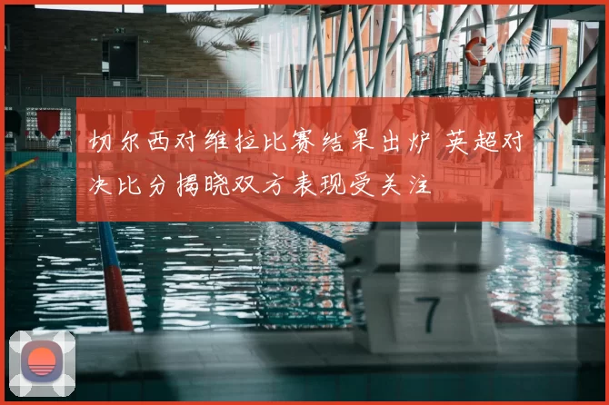 切尔西对维拉比赛结果出炉 英超对决比分揭晓双方表现受关注