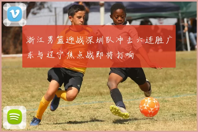 浙江男篮迎战深圳队冲击六连胜广东与辽宁焦点战即将打响