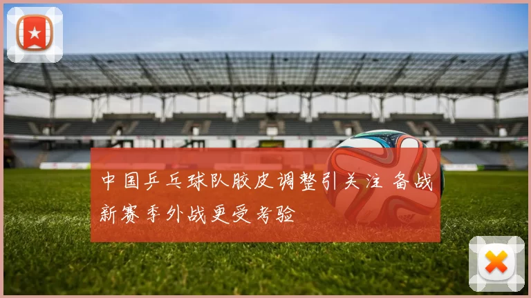 中国乒乓球队胶皮调整引关注 备战新赛季外战更受考验