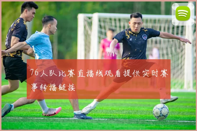 76人队比赛直播线观看提供实时赛事转播链接