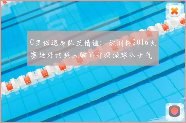 C罗伤退与队友情谊：欧洲杯2016决赛场外的感人瞬间并提振球队士气