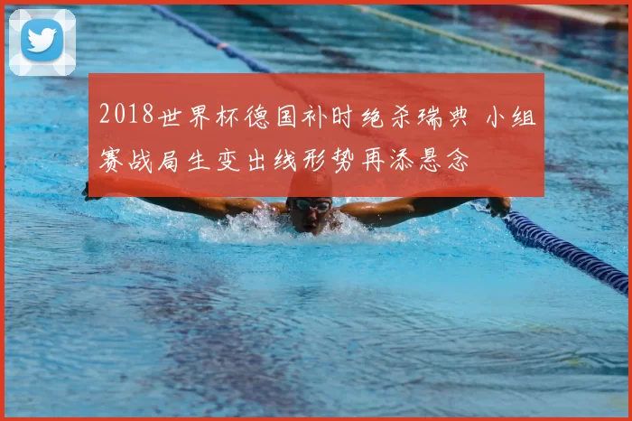 2018世界杯德国补时绝杀瑞典 小组赛战局生变出线形势再添悬念