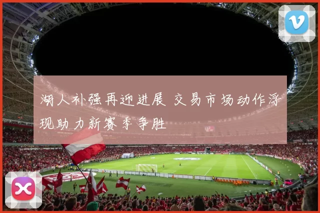 湖人补强再迎进展 交易市场动作浮现助力新赛季争胜