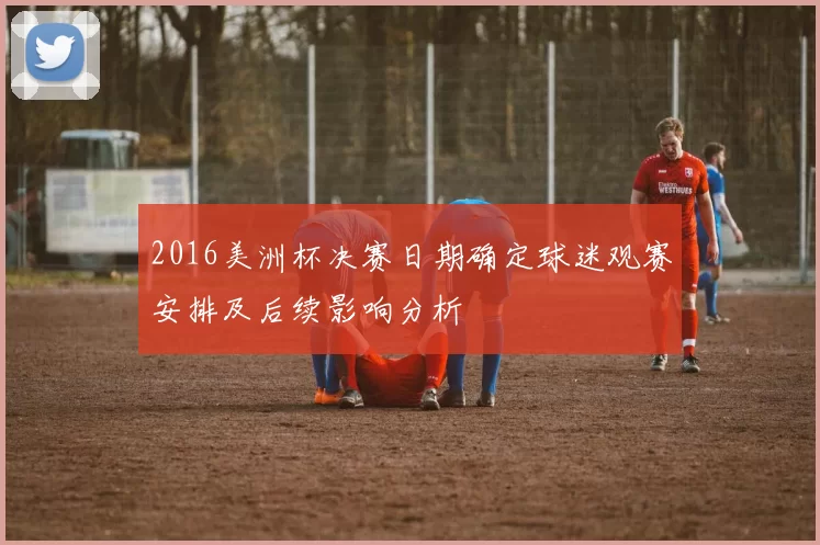 2016美洲杯决赛日期确定球迷观赛安排及后续影响分析