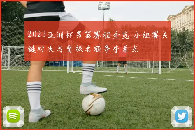 2023亚洲杯男篮赛程全览 小组赛关键对决与晋级名额争夺看点