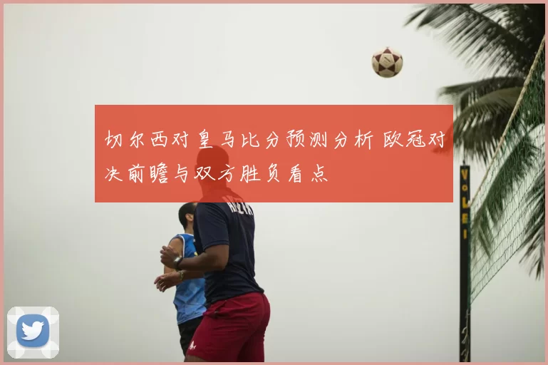 切尔西对皇马比分预测分析 欧冠对决前瞻与双方胜负看点