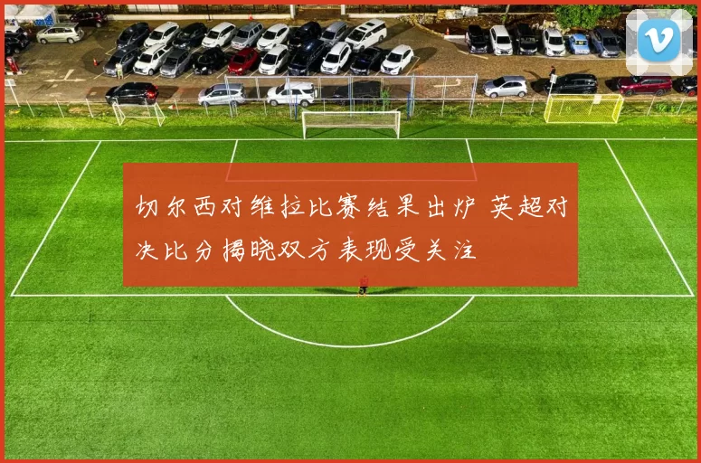 切尔西对维拉比赛结果出炉 英超对决比分揭晓双方表现受关注
