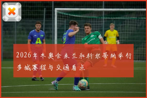 2026年冬奥会米兰和科尔蒂纳举行多城赛程与交通看点