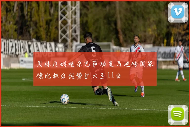 贝林厄姆绝杀巴萨助皇马逆转国家德比积分优势扩大至11分