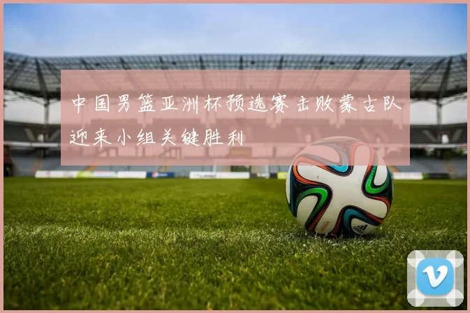 中国男篮亚洲杯预选赛击败蒙古队迎来小组关键胜利