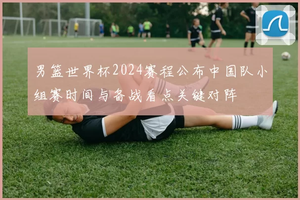 男篮世界杯2024赛程公布中国队小组赛时间与备战看点关键对阵