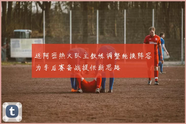 迈阿密热火队主教练调整轮换阵容为季后赛备战提供新思路