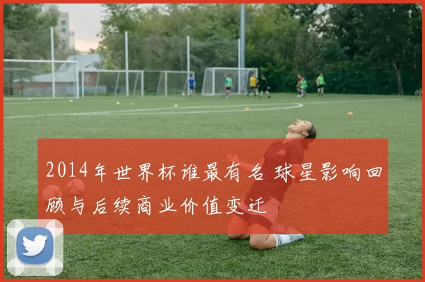 2014年世界杯谁最有名 球星影响回顾与后续商业价值变迁