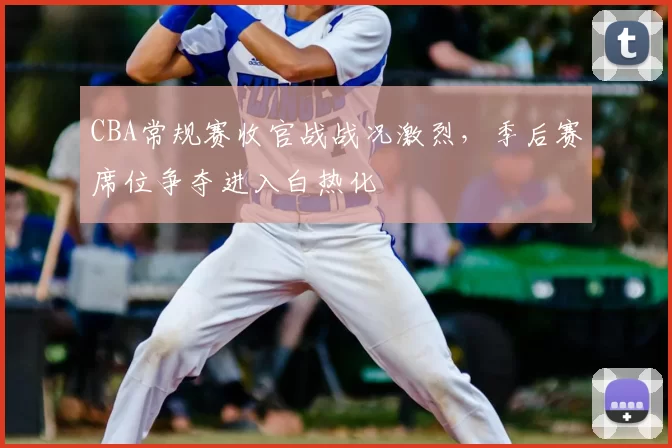 CBA常规赛收官战战况激烈，季后赛席位争夺进入白热化