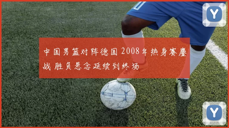 中国男篮对阵德国 2008年热身赛鏖战 胜负悬念延续到终场