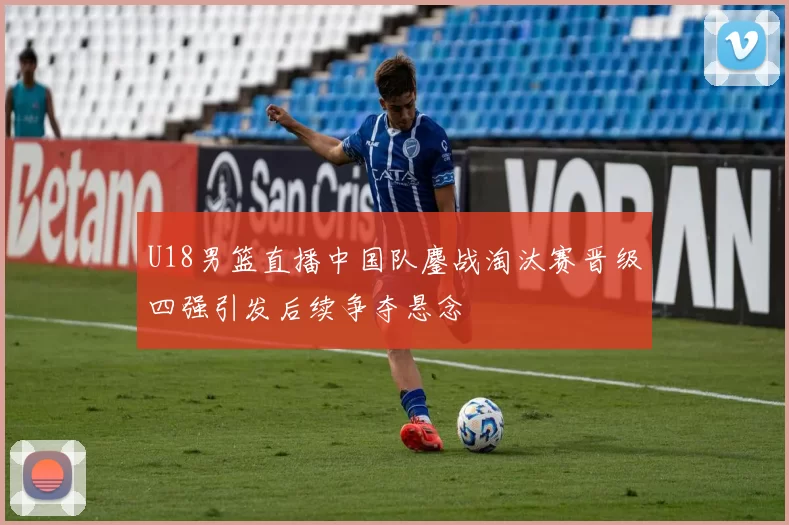 U18男篮直播中国队鏖战淘汰赛晋级四强引发后续争夺悬念