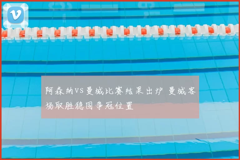 阿森纳vs曼城比赛结果出炉 曼城客场取胜稳固争冠位置