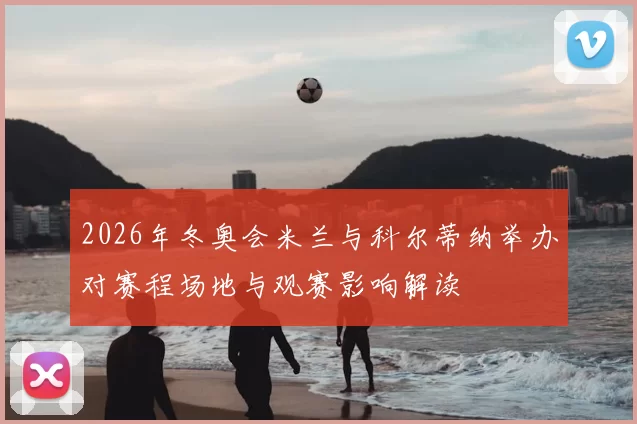 2026年冬奥会米兰与科尔蒂纳举办对赛程场地与观赛影响解读
