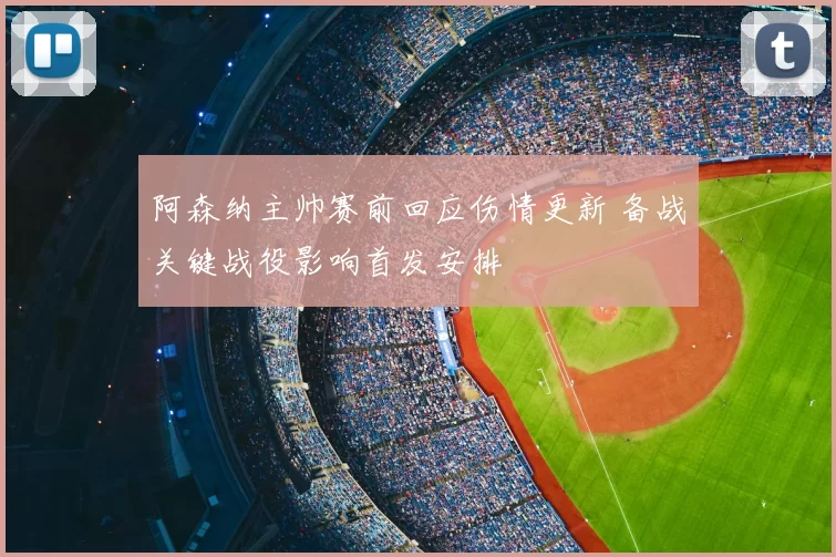 阿森纳主帅赛前回应伤情更新 备战关键战役影响首发安排