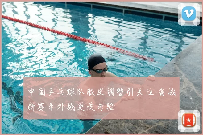 中国乒乓球队胶皮调整引关注 备战新赛季外战更受考验