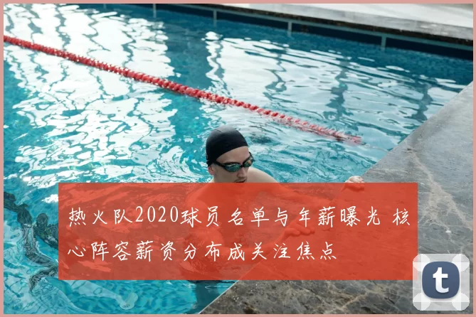 热火队2020球员名单与年薪曝光 核心阵容薪资分布成关注焦点