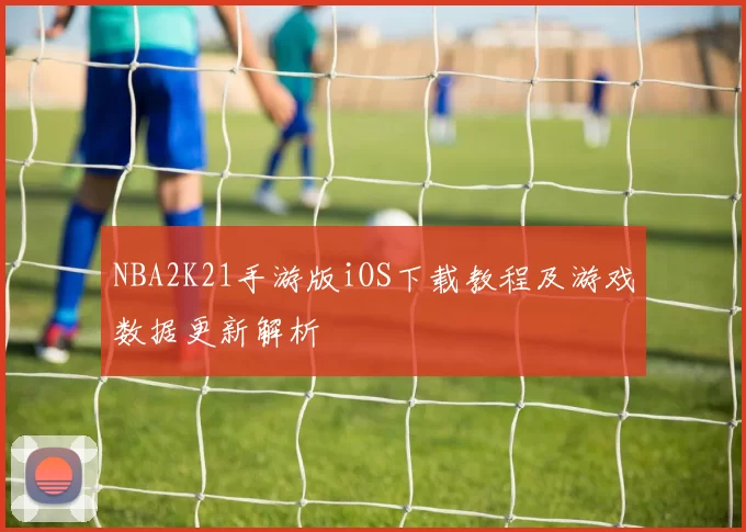 NBA2K21手游版iOS下载教程及游戏数据更新解析