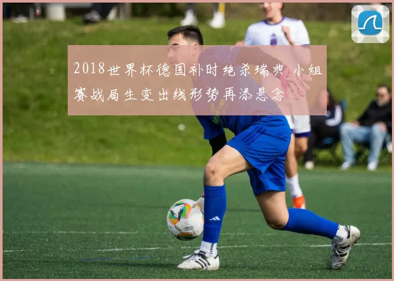 2018世界杯德国补时绝杀瑞典 小组赛战局生变出线形势再添悬念