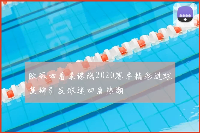 欧冠回看录像线2020赛季精彩进球集锦引发球迷回看热潮