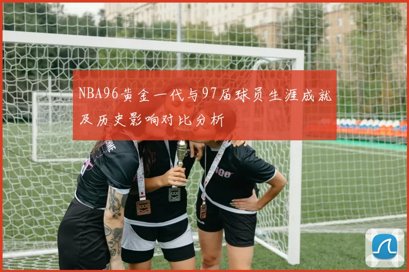 NBA96黄金一代与97届球员生涯成就及历史影响对比分析