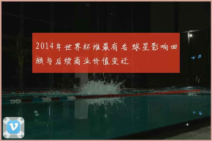 2014年世界杯谁最有名 球星影响回顾与后续商业价值变迁