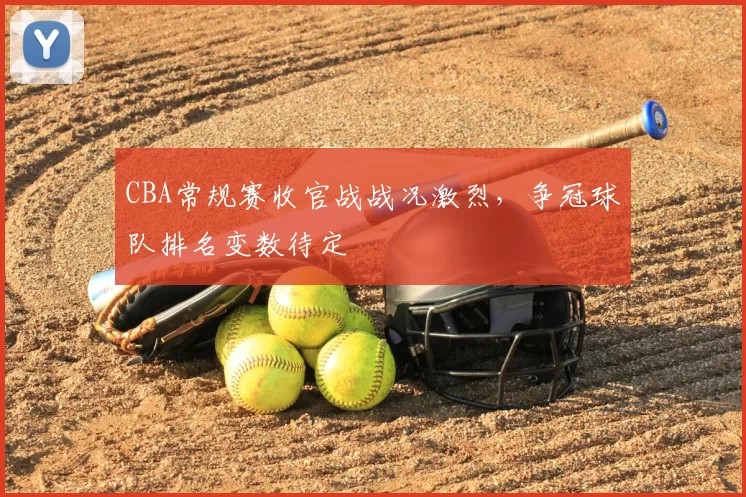 CBA常规赛收官战战况激烈，争冠球队排名变数待定