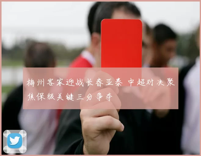 梅州客家迎战长春亚泰 中超对决聚焦保级关键三分争夺