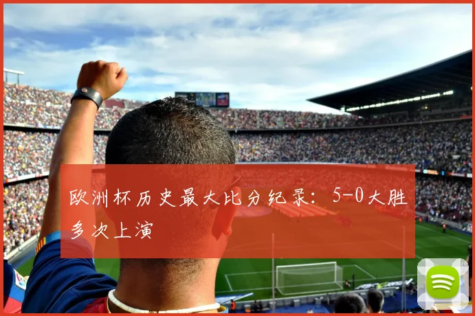 欧洲杯历史最大比分纪录:5-0大胜多次上演