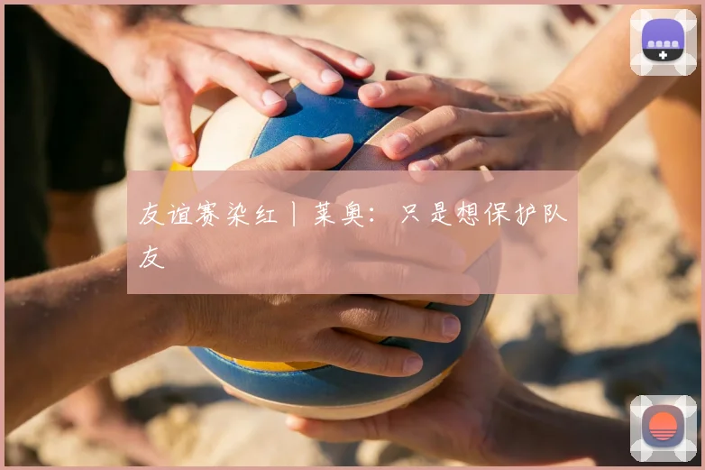 友谊赛染红丨莱奥：只是想保护队友