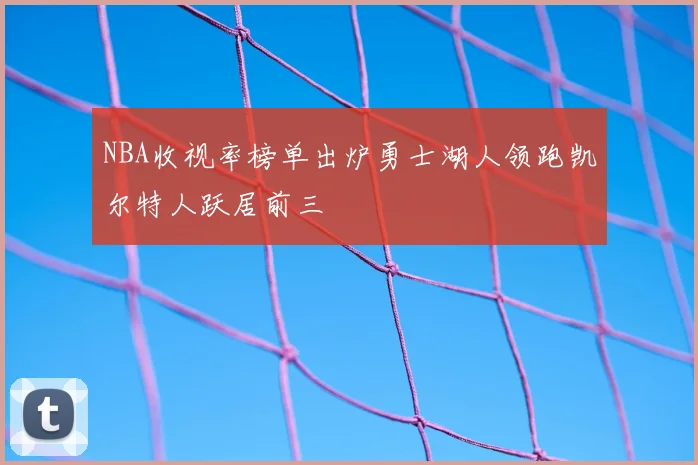 NBA收视率榜单出炉勇士湖人领跑凯尔特人跃居前三