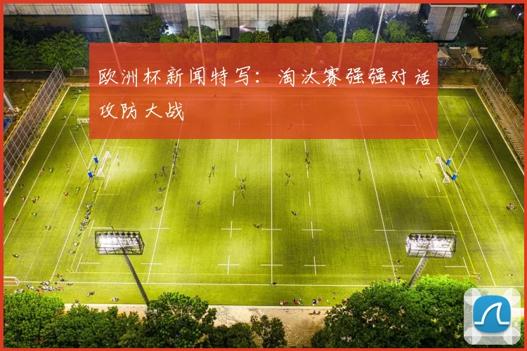欧洲杯新闻特写:淘汰赛强强对话攻防大战